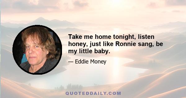 Take me home tonight, listen honey, just like Ronnie sang, be my little baby.