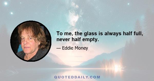 To me, the glass is always half full, never half empty.