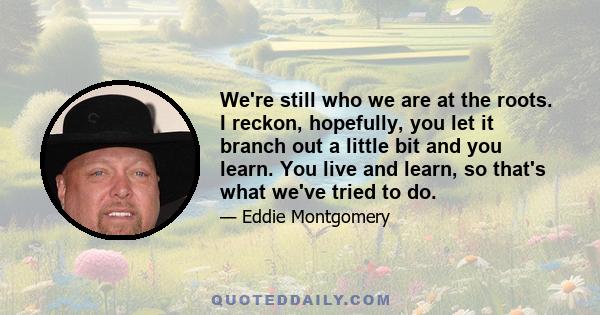 We're still who we are at the roots. I reckon, hopefully, you let it branch out a little bit and you learn. You live and learn, so that's what we've tried to do.