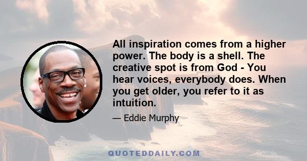 All inspiration comes from a higher power. The body is a shell. The creative spot is from God - You hear voices, everybody does. When you get older, you refer to it as intuition.