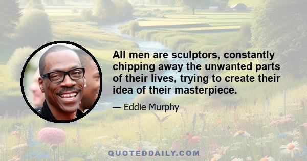 All men are sculptors, constantly chipping away the unwanted parts of their lives, trying to create their idea of their masterpiece.