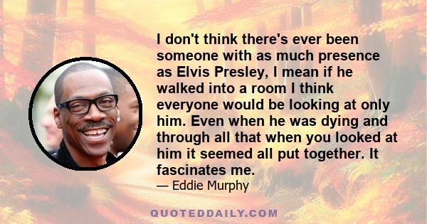 I don't think there's ever been someone with as much presence as Elvis Presley, I mean if he walked into a room I think everyone would be looking at only him. Even when he was dying and through all that when you looked