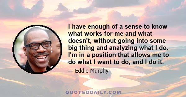 I have enough of a sense to know what works for me and what doesn't, without going into some big thing and analyzing what I do. I'm in a position that allows me to do what I want to do, and I do it.