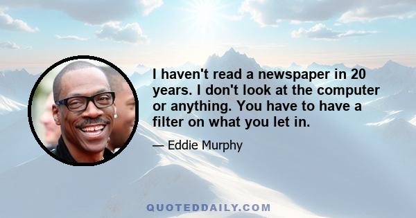 I haven't read a newspaper in 20 years. I don't look at the computer or anything. You have to have a filter on what you let in.