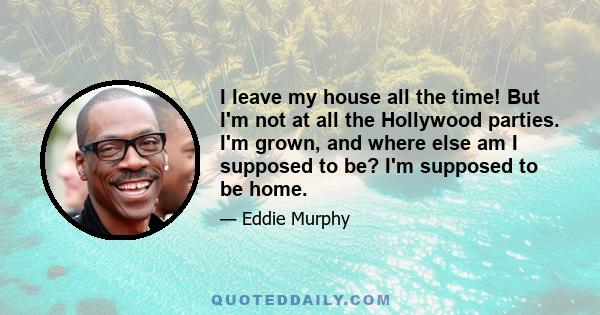 I leave my house all the time! But I'm not at all the Hollywood parties. I'm grown, and where else am I supposed to be? I'm supposed to be home.