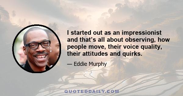 I started out as an impressionist and that’s all about observing, how people move, their voice quality, their attitudes and quirks.