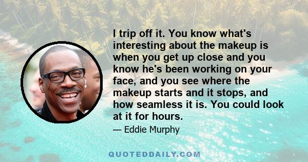 I trip off it. You know what's interesting about the makeup is when you get up close and you know he's been working on your face, and you see where the makeup starts and it stops, and how seamless it is. You could look