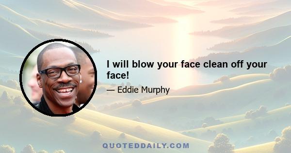 I will blow your face clean off your face!