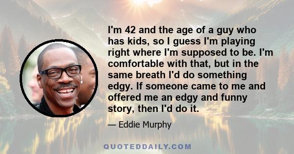 I'm 42 and the age of a guy who has kids, so I guess I'm playing right where I'm supposed to be. I'm comfortable with that, but in the same breath I'd do something edgy. If someone came to me and offered me an edgy and