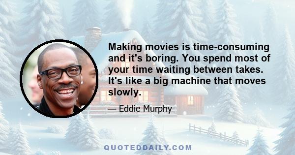 Making movies is time-consuming and it's boring. You spend most of your time waiting between takes. It's like a big machine that moves slowly.