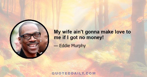 My wife ain't gonna make love to me if I got no money!