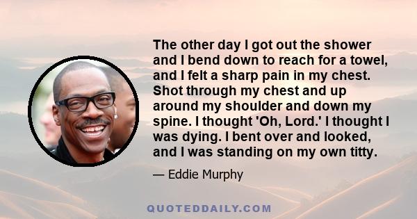 The other day I got out the shower and I bend down to reach for a towel, and I felt a sharp pain in my chest. Shot through my chest and up around my shoulder and down my spine. I thought 'Oh, Lord.' I thought I was