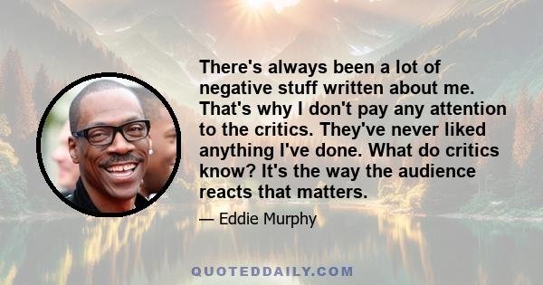 There's always been a lot of negative stuff written about me. That's why I don't pay any attention to the critics. They've never liked anything I've done. What do critics know? It's the way the audience reacts that