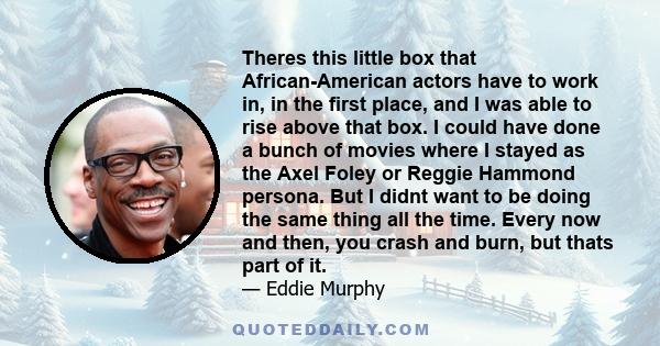 Theres this little box that African-American actors have to work in, in the first place, and I was able to rise above that box. I could have done a bunch of movies where I stayed as the Axel Foley or Reggie Hammond