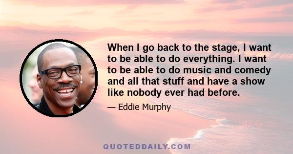 When I go back to the stage, I want to be able to do everything. I want to be able to do music and comedy and all that stuff and have a show like nobody ever had before.