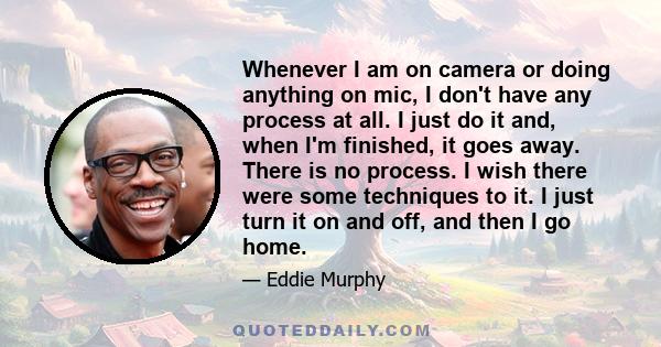 Whenever I am on camera or doing anything on mic, I don't have any process at all. I just do it and, when I'm finished, it goes away. There is no process. I wish there were some techniques to it. I just turn it on and