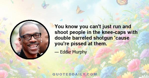 You know you can't just run and shoot people in the knee-caps with double barreled shotgun 'cause you're pissed at them.