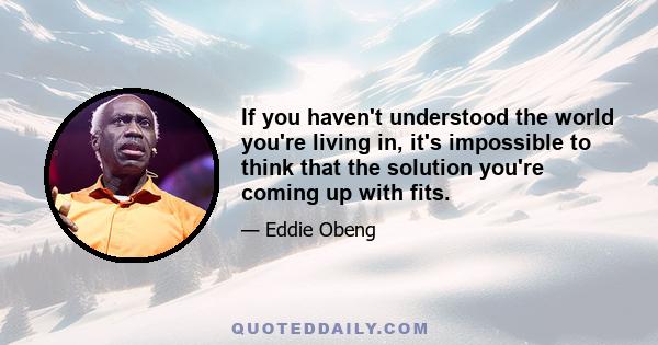 If you haven't understood the world you're living in, it's impossible to think that the solution you're coming up with fits.