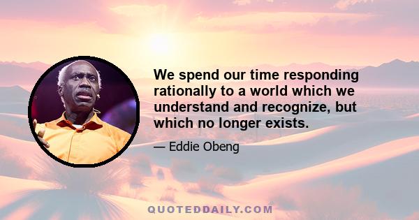 We spend our time responding rationally to a world which we understand and recognize, but which no longer exists.