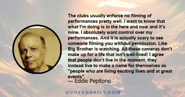 The clubs usually enforce no filming of performances pretty well. I want to know that what I'm doing is in the here and now and it's mine. I absolutely want control over my performances. And it is actually scary to see