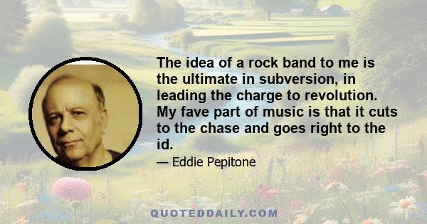 The idea of a rock band to me is the ultimate in subversion, in leading the charge to revolution. My fave part of music is that it cuts to the chase and goes right to the id.