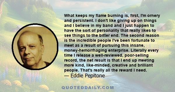 What keeps my flame burning is, first, I'm ornery and persistent. I don't like giving up on things and I believe in my band and I just happen to have the sort of personality that really likes to see things to the bitter 