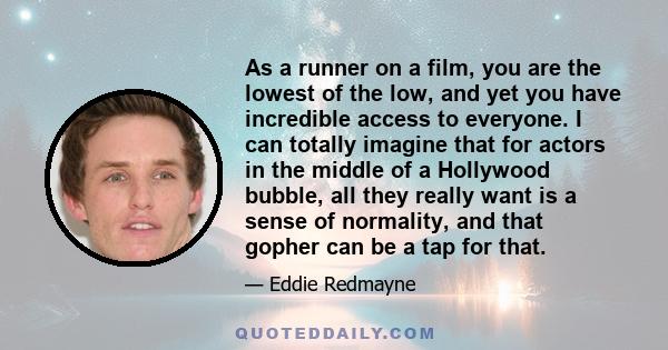 As a runner on a film, you are the lowest of the low, and yet you have incredible access to everyone. I can totally imagine that for actors in the middle of a Hollywood bubble, all they really want is a sense of