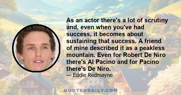 As an actor there's a lot of scrutiny and, even when you've had success, it becomes about sustaining that success. A friend of mine described it as a peakless mountain. Even for Robert De Niro there's Al Pacino and for