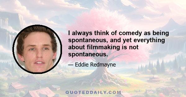 I always think of comedy as being spontaneous, and yet everything about filmmaking is not spontaneous.