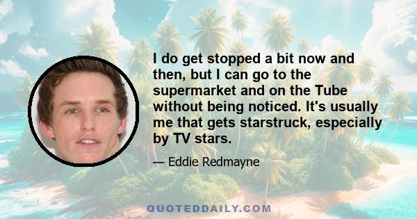 I do get stopped a bit now and then, but I can go to the supermarket and on the Tube without being noticed. It's usually me that gets starstruck, especially by TV stars.