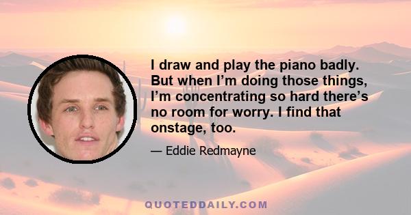 I draw and play the piano badly. But when I’m doing those things, I’m concentrating so hard there’s no room for worry. I find that onstage, too.