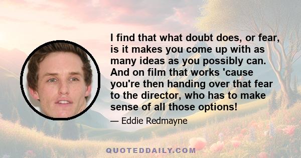 I find that what doubt does, or fear, is it makes you come up with as many ideas as you possibly can. And on film that works 'cause you're then handing over that fear to the director, who has to make sense of all those