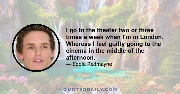 I go to the theater two or three times a week when I'm in London. Whereas I feel guilty going to the cinema in the middle of the afternoon.