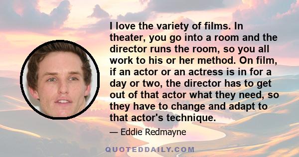 I love the variety of films. In theater, you go into a room and the director runs the room, so you all work to his or her method. On film, if an actor or an actress is in for a day or two, the director has to get out of 