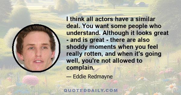 I think all actors have a similar deal. You want some people who understand. Although it looks great - and is great - there are also shoddy moments when you feel really rotten, and when it's going well, you're not