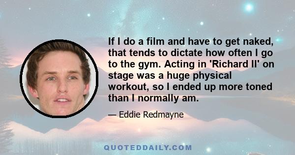 If I do a film and have to get naked, that tends to dictate how often I go to the gym. Acting in 'Richard II' on stage was a huge physical workout, so I ended up more toned than I normally am.