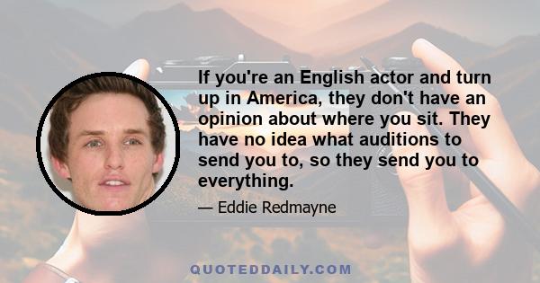 If you're an English actor and turn up in America, they don't have an opinion about where you sit. They have no idea what auditions to send you to, so they send you to everything.