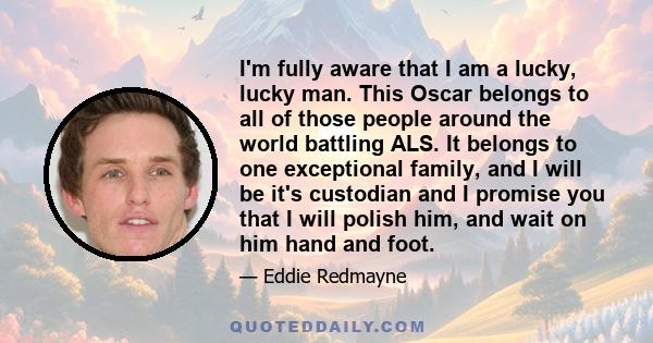 I'm fully aware that I am a lucky, lucky man. This Oscar belongs to all of those people around the world battling ALS. It belongs to one exceptional family, and I will be it's custodian and I promise you that I will