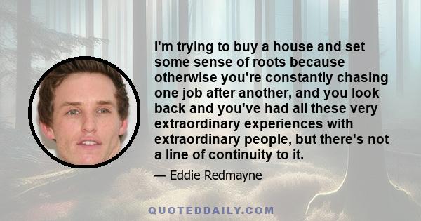 I'm trying to buy a house and set some sense of roots because otherwise you're constantly chasing one job after another, and you look back and you've had all these very extraordinary experiences with extraordinary