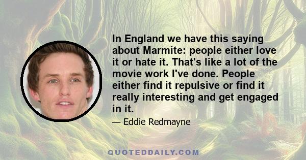 In England we have this saying about Marmite: people either love it or hate it. That's like a lot of the movie work I've done. People either find it repulsive or find it really interesting and get engaged in it.