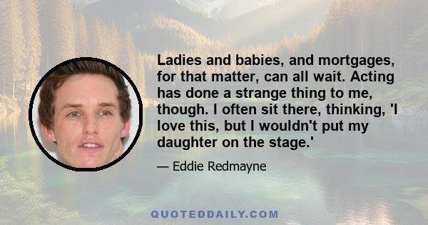 Ladies and babies, and mortgages, for that matter, can all wait. Acting has done a strange thing to me, though. I often sit there, thinking, 'I love this, but I wouldn't put my daughter on the stage.'