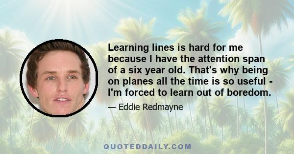 Learning lines is hard for me because I have the attention span of a six year old. That's why being on planes all the time is so useful - I'm forced to learn out of boredom.