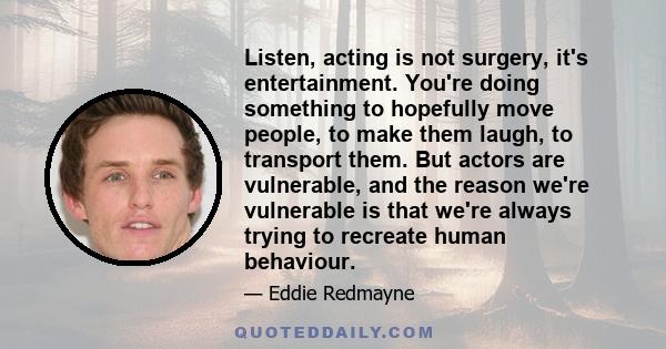 Listen, acting is not surgery, it's entertainment. You're doing something to hopefully move people, to make them laugh, to transport them. But actors are vulnerable, and the reason we're vulnerable is that we're always