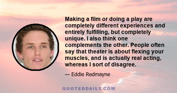 Making a film or doing a play are completely different experiences and entirely fulfilling, but completely unique. I also think one complements the other. People often say that theater is about flexing your muscles, and 