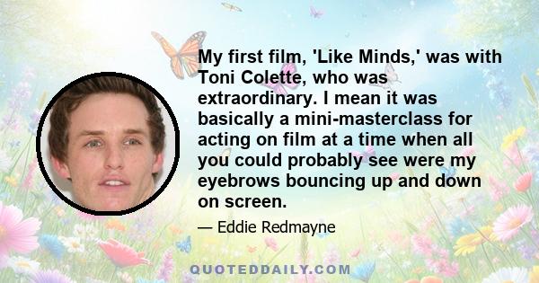 My first film, 'Like Minds,' was with Toni Colette, who was extraordinary. I mean it was basically a mini-masterclass for acting on film at a time when all you could probably see were my eyebrows bouncing up and down on 