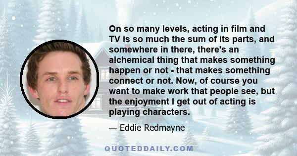 On so many levels, acting in film and TV is so much the sum of its parts, and somewhere in there, there's an alchemical thing that makes something happen or not - that makes something connect or not. Now, of course you