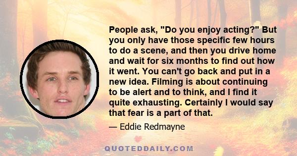 People ask, Do you enjoy acting? But you only have those specific few hours to do a scene, and then you drive home and wait for six months to find out how it went. You can't go back and put in a new idea. Filming is