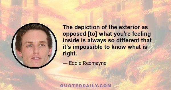 The depiction of the exterior as opposed [to] what you're feeling inside is always so different that it's impossible to know what is right.