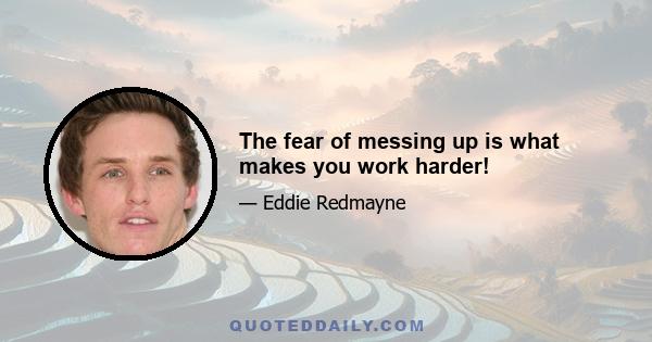 The fear of messing up is what makes you work harder!