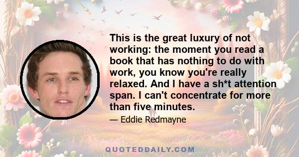 This is the great luxury of not working: the moment you read a book that has nothing to do with work, you know you're really relaxed. And I have a sh*t attention span. I can't concentrate for more than five minutes.